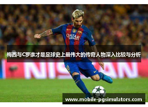 梅西与C罗谁才是足球史上最伟大的传奇人物深入比较与分析