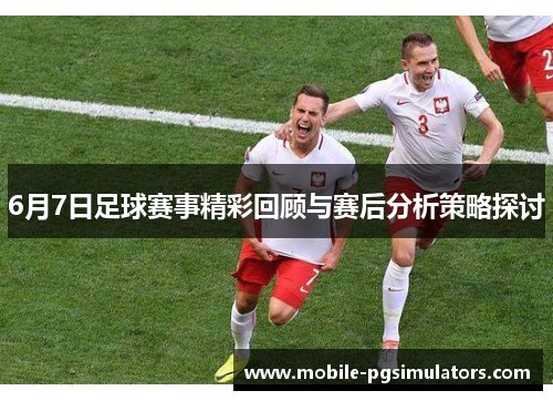 6月7日足球赛事精彩回顾与赛后分析策略探讨