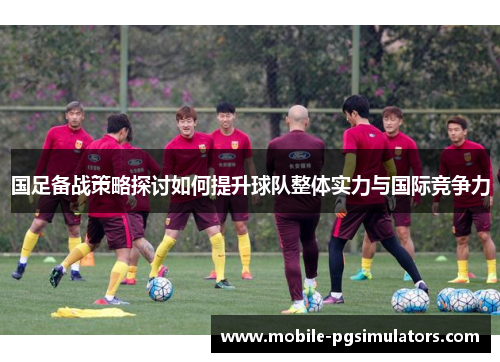 国足备战策略探讨如何提升球队整体实力与国际竞争力