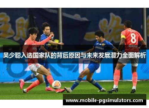 吴少聪入选国家队的背后原因与未来发展潜力全面解析