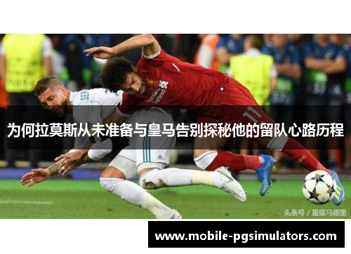 为何拉莫斯从未准备与皇马告别探秘他的留队心路历程