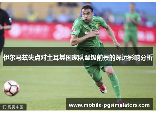 伊尔马兹失点对土耳其国家队晋级前景的深远影响分析