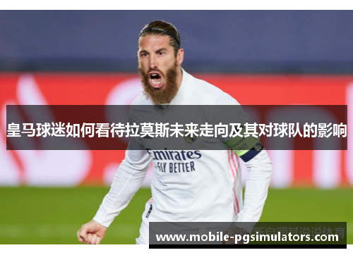 皇马球迷如何看待拉莫斯未来走向及其对球队的影响