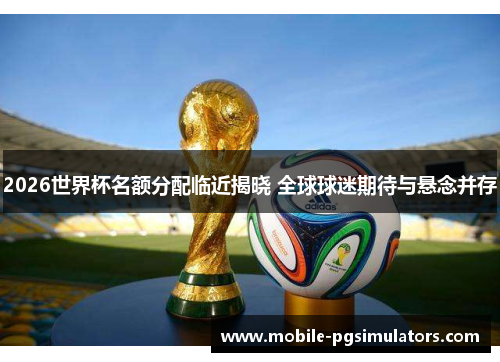 2026世界杯名额分配临近揭晓 全球球迷期待与悬念并存