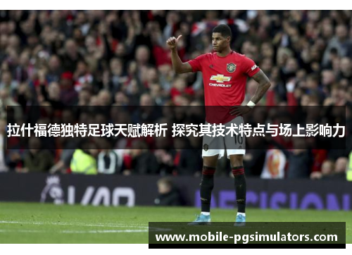 拉什福德独特足球天赋解析 探究其技术特点与场上影响力