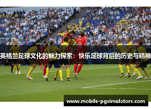 英格兰足球文化的魅力探索：快乐足球背后的历史与精神