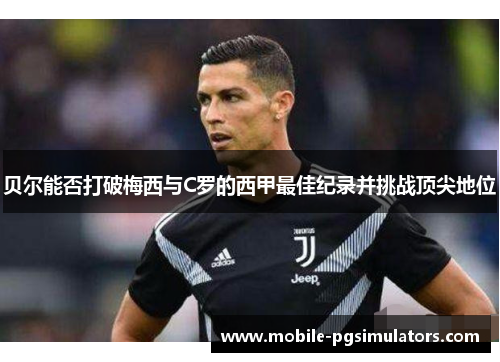 贝尔能否打破梅西与C罗的西甲最佳纪录并挑战顶尖地位