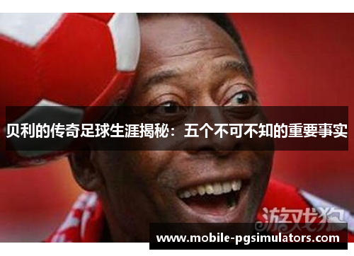 贝利的传奇足球生涯揭秘：五个不可不知的重要事实