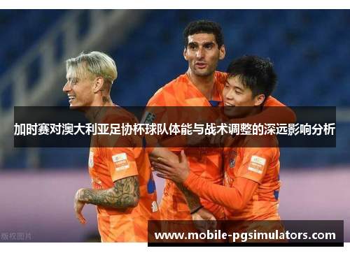 加时赛对澳大利亚足协杯球队体能与战术调整的深远影响分析