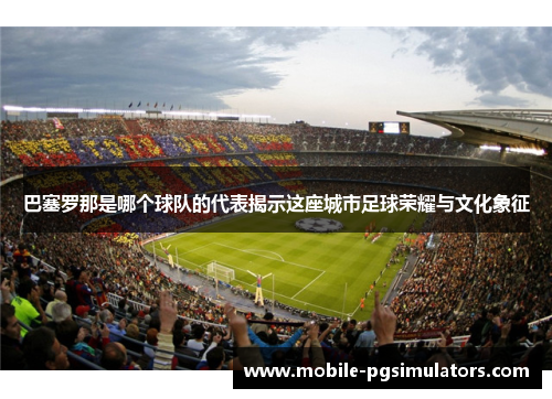 巴塞罗那是哪个球队的代表揭示这座城市足球荣耀与文化象征