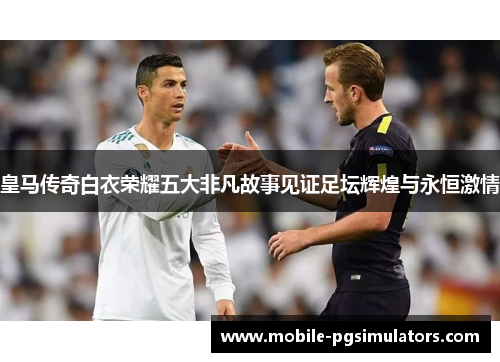 皇马传奇白衣荣耀五大非凡故事见证足坛辉煌与永恒激情