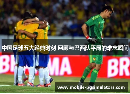 中国足球五大经典时刻 回顾与巴西队平局的难忘瞬间