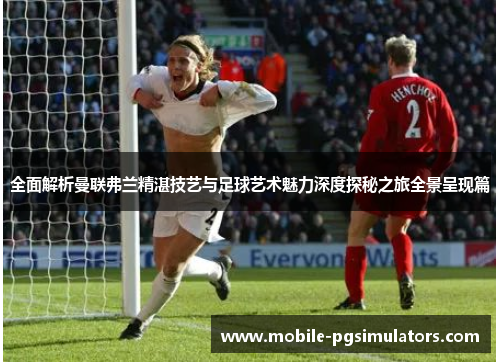 全面解析曼联弗兰精湛技艺与足球艺术魅力深度探秘之旅全景呈现篇