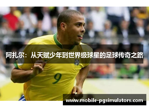 阿扎尔：从天赋少年到世界级球星的足球传奇之路