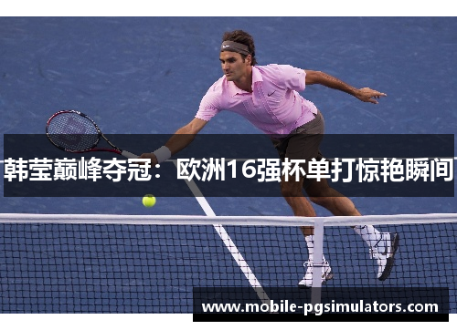 韩莹巅峰夺冠：欧洲16强杯单打惊艳瞬间