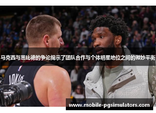 马克西与恩比德的争论揭示了团队合作与个体明星地位之间的微妙平衡