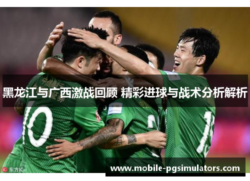 黑龙江与广西激战回顾 精彩进球与战术分析解析