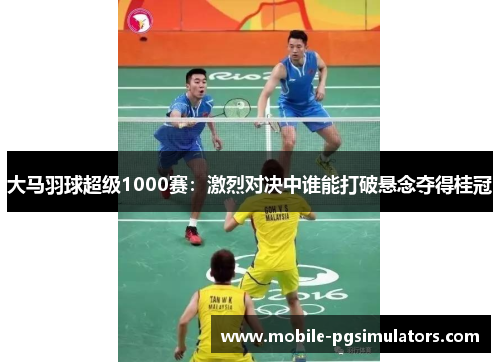 大马羽球超级1000赛：激烈对决中谁能打破悬念夺得桂冠