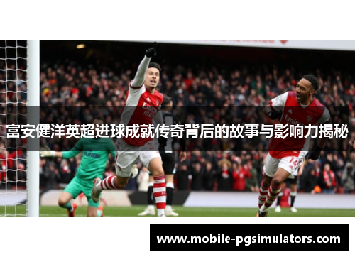 富安健洋英超进球成就传奇背后的故事与影响力揭秘