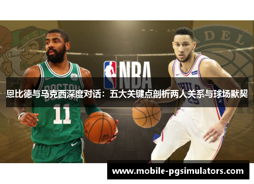 恩比德与马克西深度对话：五大关键点剖析两人关系与球场默契