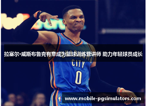 拉塞尔·威斯布鲁克有意成为篮球训练营讲师 助力年轻球员成长