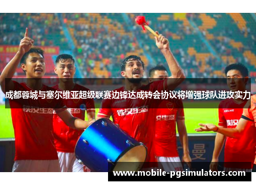 成都蓉城与塞尔维亚超级联赛边锋达成转会协议将增强球队进攻实力