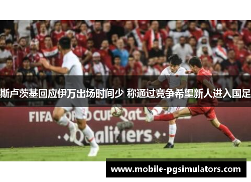 斯卢茨基回应伊万出场时间少 称通过竞争希望新人进入国足