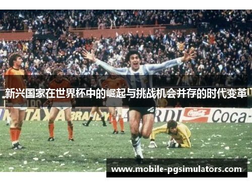 新兴国家在世界杯中的崛起与挑战机会并存的时代变革 新兴国家在世界杯中的崛起与挑战机会并存的时代变革