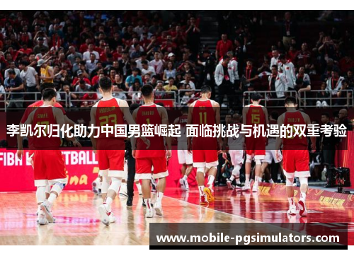 李凯尔归化助力中国男篮崛起 面临挑战与机遇的双重考验