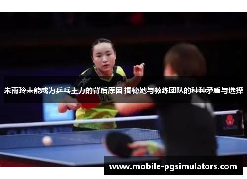 朱雨玲未能成为乒乓主力的背后原因 揭秘她与教练团队的种种矛盾与选择
