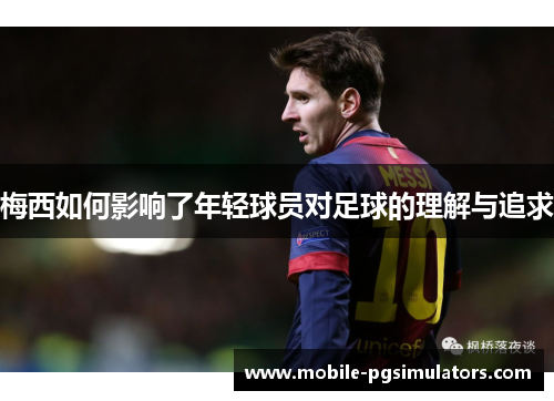 梅西如何影响了年轻球员对足球的理解与追求