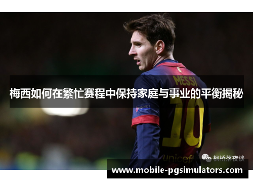 梅西如何在繁忙赛程中保持家庭与事业的平衡揭秘