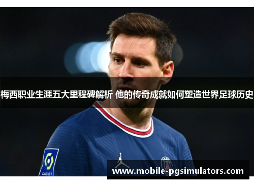 梅西职业生涯五大里程碑解析 他的传奇成就如何塑造世界足球历史