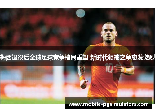 梅西退役后全球足球竞争格局重塑 新时代领袖之争愈发激烈