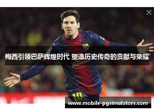 梅西引领巴萨辉煌时代 塑造历史传奇的贡献与荣耀