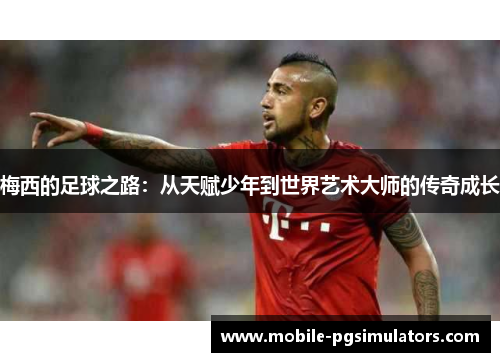 梅西的足球之路：从天赋少年到世界艺术大师的传奇成长