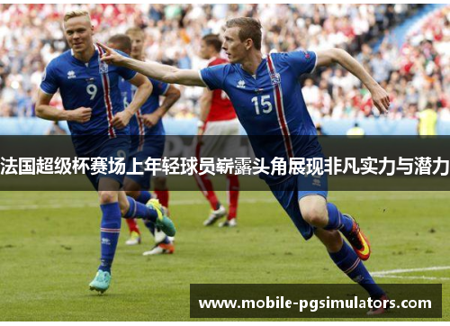 法国超级杯赛场上年轻球员崭露头角展现非凡实力与潜力