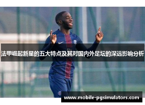 法甲崛起新星的五大特点及其对国内外足坛的深远影响分析