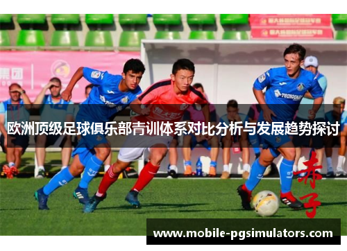 欧洲顶级足球俱乐部青训体系对比分析与发展趋势探讨