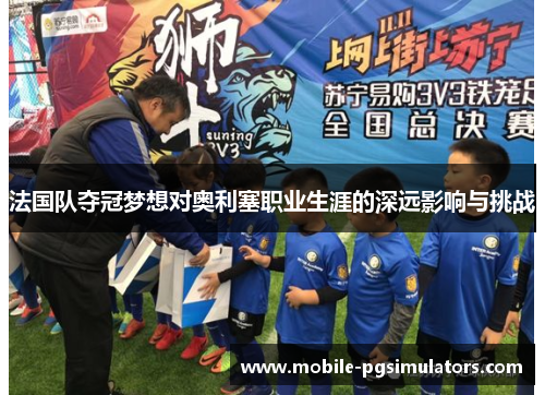法国队夺冠梦想对奥利塞职业生涯的深远影响与挑战