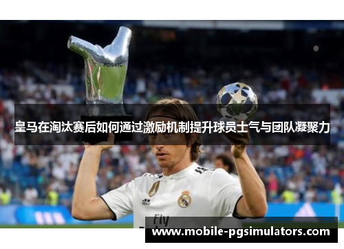 皇马在淘汰赛后如何通过激励机制提升球员士气与团队凝聚力